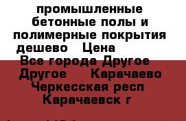 промышленные бетонные полы и полимерные покрытия дешево › Цена ­ 1 008 - Все города Другое » Другое   . Карачаево-Черкесская респ.,Карачаевск г.